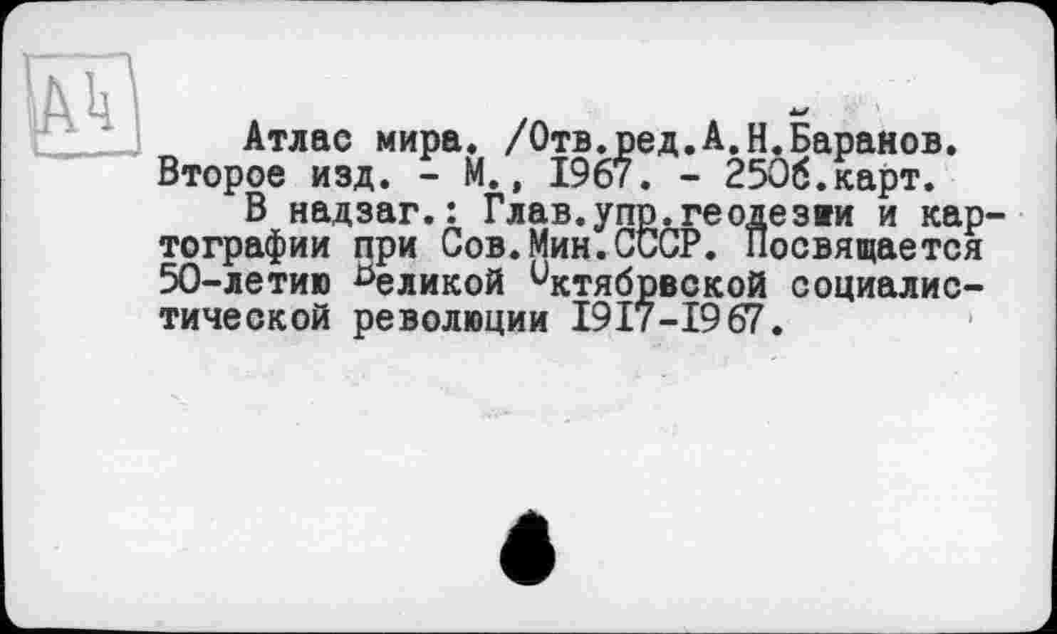 ﻿Ak
Атлас мира. /Отв.ред.А.Н.Баранов. Второе изд. - М., 1967. - 2506.карт.
В надзаг.: Глав.упр.геодезви и картографии при Сов.Мин.СССР. Посвящается 50-летию ^еликой нстябрвской социалистической революции 1917-19 67.